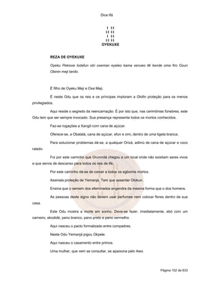 Dice Ifá
Página 102 de 633
I I I
I I I I
I I I
I I I I
OYEKUXE
REZA DE OYEKUXE
Oyeku Pekioxe lodafun obí oxeman eyeleo kama xeruwo ilê kende oma firo Oxun
Obinin meji tanilo.
É filho de Oyeku Meji e Oxe Meji.
É neste Odu que os reis e os príncipes imploram a Olofin proteção para os menos
privilegiados.
Aqui reside o segredo da reencarnação. É por isto que, nas cerimônias fúnebres, este
Odu tem que ser sempre invocado. Sua presença representa todos os mortos conhecidos.
Faz-se rogações a Xangô com cana de açúcar.
Oferece-se, a Obatalá, cana de açúcar, efun e omi, dentro de uma tigela branca.
Para solucionar problemas dá-se, a qualquer Orixá, adimú de cana de açúcar e coco
ralado.
Foi por este caminho que Orunmilá chegou a um local onde não existiam seres vivos
e que servia de descanso para todos os reis de Ifé.
Por este caminho dá-se de comer a todos os egbomis mortos.
Assinala proteção de Yemanjá. Tem que assentar Olokun.
Ensina que o semem dos efeminados engendra da mesma forma que o dos homens.
As pessoas deste signo não devem usar perfumes nem colocar flores dentro de sua
casa.
Este Odu mostra a morte em sonho. Deve-se fazer, imediatamente, ebó com um
carneiro, ekodidé, pano branco, pano preto e pano vermelho.
Aqui nasceu o pacto formalizado entre compadres.
Neste Odu Yemanjá jogou Okpele.
Aqui nasceu o casamento entre primos.
Uma mulher, que vem se consultar, se apaixona pelo Awo.
 
