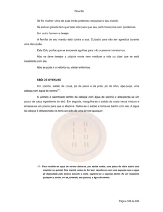 Dice Ifá
Página 103 de 633
Se for mulher: Uma de suas irmãs pretende conquistar o seu marido.
Se estiver grávida tem que fazer ebó para que seu parto transcorra sem problemas.
Um outro homem a deseja.
A família de seu marido está contra a sua. Cuidado para não ser agredida durante
uma discussão.
Este Odu proíbe que se empreste agulhas para não ocasionar transtornos.
Não se deve desejar a própria morte nem maldizer a vida ou dizer que se está
insatisfeito com ela.
Não se pode ir a velórios ou visitar enfermos.
EBÓ DE OYEKUXE
Um pombo, sabão da costa, pó de peixe e de preá, pó de efun, epo-pupá, uma
cabaça com água de sereno
12
.
O pombo é sacrificado dentro da cabaça com água de sereno e acrescenta-se um
pouco de cada ingrediente do ebó. Em seguida, mergulha-se o sabão da costa nesta mistura e
amassa-se um pouco para que a absorva. Retira-se o sabão e toma-se banho com ele. A água
da cabaça é despachada na terra aos pés de uma árvore qualquer.
12 - Para recolher-se água de sereno deixa-se, por várias noites, uma placa de vidro sobre uma
mesinha no quintal. Pela manhã, antes do Sol sair, recolhe-se com uma esponja nova a água
ali depositada pelo sereno durante a noite, espreme-se a esponja dentro de um recipiente
qualquer e, assim, vai-se juntando, aos poucos, a água de sereno.
 
