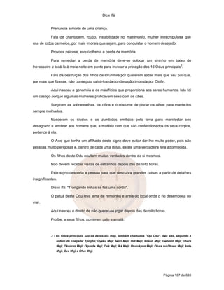Dice Ifá
Página 107 de 633
Prenuncia a morte de uma criança.
Fala de chantagem, roubo, instabilidade no matrimônio, mulher inescrupulosa que
usa de todos os meios, por mais imorais que sejam, para conquistar o homem desejado.
Provoca psicose, esquizofrenia e perda de memória.
Para remediar a perda de memória deve-se colocar um sininho em baixo do
travesseiro e tocá-lo à meia noite em ponto para invocar a proteção dos 16 Odus principais
3
.
Fala da destruição dos filhos de Orunmilá por quererem saber mais que seu pai que,
por mais que fizesse, não conseguiu salvá-los da condenação imposta por Olofin.
Aqui nasceu a gonorréia e os malefícios que proporciona aos seres humanos. Isto foi
um castigo porque algumas mulheres praticavam sexo com os cães.
Surgiram as sobrancelhas, os cílios e o costume de piscar os olhos para mante-los
sempre molhados.
Nasceram os sissíos e os zumbidos emitidos pela terra para manifestar seu
desagrado e lembrar aos homens que, a matéria com que são confeccionados os seus corpos,
pertence à ela.
O Awo que tenha um afilhado deste signo deve evitar dar-lhe muito poder, pois são
pessoas muito perigosas e, dentro de cada uma delas, existe uma verdadeira fera adormecida.
Os filhos deste Odu ocultam muitas verdades dentro de si mesmos.
Não devem receber visitas de estranhos depois das dezoito horas.
Este signo desperta a pessoa para que descubra grandes coisas a partir de detalhes
insignificantes.
Disse Ifá: "Trançando linhas se faz uma corda".
O patuá deste Odu leva terra de remoinho e areia do local onde o rio desemboca no
mar.
Aqui nasceu o direito de não querer-se jogar depois das dezoito horas.
Proíbe, a seus filhos, comerem galo e amalá.
3 - Os Odus principais são os dezesseis meji, também chamados "Oju Odu". São eles, segundo a
ordem de chegada: Ejiogbe; Oyeku Meji; Iwori Meji; Odi Meji; Irosun Meji; Owónrin Meji; Obara
Meji; Okanran Meji; Ogunda Meji; Osá Meji; Iká Meji; Oturukpon Meji; Otura ou Otuwá Meji; Irete
Meji; Oxe Meji e Ofun Meji.
 