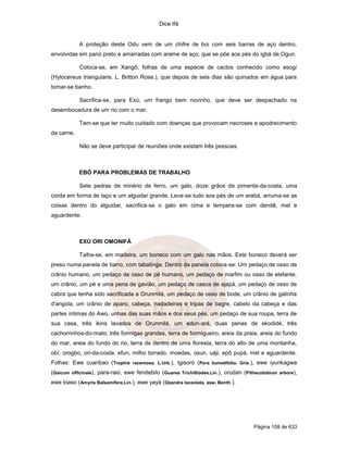 Dice Ifá
Página 108 de 633
A proteção deste Odu vem de um chifre de boi com seis barras de aço dentro,
envolvidas em pano preto e amarradas com arame de aço, que se põe aos pés do igbá de Ogun.
Coloca-se, em Xangô, folhas de uma espécie de cactos conhecido como esogí
(Hylocereus triangularis. L. Britton Rose.), que depois de seis dias são quinados em água para
tomar-se banho.
Sacrifica-se, para Exú, um frango bem novinho, que deve ser despachado na
desembocadura de um rio com o mar.
Tem-se que ter muito cuidado com doenças que provocam necroses e apodrecimento
da carne.
Não se deve participar de reuniões onde existam três pessoas.
EBÓ PARA PROBLEMAS DE TRABALHO
Sete pedras de minério de ferro, um galo, doze grãos de pimenta-da-costa, uma
corda em forma de laço e um alguidar grande. Leva-se tudo aos pés de um arabá, arruma-se as
coisas dentro do alguidar, sacrifica-se o galo em cima e tempera-se com dendê, mel e
aguardente.
EXÚ ORI OMONIFÁ
Talha-se, em madeira, um boneco com um galo nas mãos. Este boneco deverá ser
preso numa panela de barro, com tabatinga. Dentro da panela coloca-se: Um pedaço de osso de
crânio humano, um pedaço de osso de pé humano, um pedaço de marfim ou osso de elefante,
um crânio, um pé e uma pena de gavião, um pedaço de casca de ajapá, um pedaço de osso de
cabra que tenha sido sacrificada a Orunmilá, um pedaço de osso de bode, um crânio de galinha
d'angola, um crânio de aparo, cabeça, nadadeiras e tripas de bagre, cabelo da cabeça e das
partes íntimas do Awo, unhas das suas mãos e dos seus pés, um pedaço de sua roupa, terra de
sua casa, três ikins lavados de Orunmilá, um edun-ará, duas penas de ekodidé, três
cachorrinhos-do-mato, três formigas grandes, terra de formigueiro, areia da praia, areia do fundo
do mar, areia do fundo do rio, terra de dentro de uma floresta, terra do alto de uma montanha,
obí, orogbo, ori-da-costa, efun, milho torrado, moedas, osun, uáji, epô pupá, mel e aguardente.
Folhas: Ewe cuaribao (Trophis racemosa. L.Urb.), Igisoró (Pera bumelifolia. Gris.), ewe iyunkagwa
(Gaicum officinale), para-raio, ewe fendebilo (Guarea Trichilliodes.Lin.), orudan (Pithecolobium arbore),
ewe loaso (Amyris Balsamífera.Lin.), ewe yayá (Ozandra laceolata. asw. Benth.).
 
