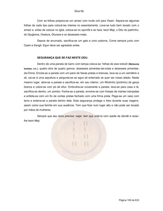 Dice Ifá
Página 109 de 633
Com as folhas prepara-se um amasí com muito orô para Osain. Separa-se algumas
folhas de cada tipo para colocá-las inteiras no assentamento. Lava-se tudo bem lavado com o
amasí e, antes de colocar no igbá, coloca-se no oponifá e se reza: Iwori Meji, o Odu do padrinho,
do Ojugbona, Oxetura, Oturaxe e os dezesseis mejis.
Depois de arrumado, sacrifica-se um galo e uma codorna. Come sempre junto com
Osain e Xangô. Egun deve ser agradado antes.
SEGURANÇA QUE SE FAZ NESTE ODU.
Dentro de uma panela de barro com tampa coloca-se: folhas de ewe kokodí (Meibomia
barbata. Lin.), quatro obís de quatro gomos, dezesseis pimentas-da-costa e dezesseis pimentas-
da-China. Enrola-se a panela com um pano de faixas pretas e brancas, leva-se a um cemitério e
ali, vai-se à uma sepultura e pergunta-se ao egun ali enterrado se quer ser nosso aliado. Neste
mesmo lugar, abre-se a panela e sacrifica-se, em seu interior, um filhotinho (pintinho) de garça
branca e cobre-se com pó de efun. Embrulha-se novamente a panela, leva-se para casa e lá,
sacrifica-se dentro, um pombo. Fecha-se a panela, envolve-se com franjas de mariwo trançadas
e enfeita-se com um fio de contas pretas fechado com uma firma preta. Pega-se um vaso com
terra e enterra-se a panela dentro dele. Esta segurança protege o Awo durante suas viagens,
assim como sua família em sua ausência. Tem que ficar num lugar alto e não pode ser tocada
por mãos de mulheres.
Sempre que seu dono precisar viajar, tem que untá-la com azeite de dendê e rezar-
lhe Iwori Meji.
 