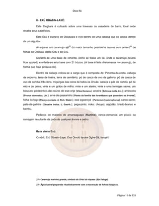 Dice Ifá
Página 11 de 633
II - EXÚ OBASIN-LAYÊ:
Este Elegbara é cultuado sobre uma travessa ou assadeira de barro, local onde
recebe seus sacrifícios.
Este Exú é escravo de Oduduwa e vive dentro de uma cabaça que se coloca dentro
de um alguidar.
Arranja-se um caramujo ajê
22
do maior tamanho possível e lava-se com omieró
23
de
folhas de Obatalá, deste Odu e de Exú.
Constrói-se uma base de cimento, como se fosse um pé, onde o caramujo deverá
ficar apoiado e enfeita-se esta base com 21 búzios. (A base é feita diretamente no caramujo, de
forma que fique presa a ele).
Dentro da cabaça coloca-se a carga que é composta de: Pimenta-da-costa, cabeça
de codorna, terra de lixeira, terra de cemitério; pó de casca de ovo de galinha; pó de casca de
ovo de pomba; três ikins; miçangas das cores de todos os Orixás; cabeça e pés de pombo; pó de
ekú e de peixe; vinte e um grãos de milho; vinte e um atarés; vinte e uma formigas saúva; um
besouro; pedacinhos das raízes de ewe orije (Vitex Doniana); aroeira (Schinus molle, Lin.); ameixeira
(Prunus domestica, Lin.); erva-de-passarinho (Planta da família das lorantáceas que parasitam as árvores);
folha do fogo (Fleurya cuneata. A. Rich. Wedd.); ewe egweniyé (Partenium hysterophorus), cardo-santo;
pata-de-galinha (Eleusine indica. L. Gaerth.); pega-pinto; iroko; choupo; algodão; bredo-branco e
bambu.
Pedaços de madeira de amansaguapo (Kunino); vence-demanda; um pouco da
ramagem resultante da poda de qualquer árvore e cedro.
Reza deste Exú:
Oxebili, Exú Obasin-Laye, Oxe Omolú laroke Ogbe-Sá, laroyê !
22 - Caramujo marinho grande, símbolo do Orixá da riqueza (Aje Xaluga).
23 - Água lustral preparada ritualísticamente com a maceração de folhas litúrgicas.
 