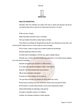 Dice Ifá
Página 112 de 633
I I I I
I I I
I I I
I I I I
IWORIYEKU
REZA DE IOWORIYEKU
Iworiyeku inkan Ikú ombelare oun yelein intori ikan to walore alá toguman alá bururu
oun batonxé gbe inkan to gire lori ko mawá yote lowo loma ni mi obori.
É filho de Iwori e Oyeku.
Neste Odu falam Orunmilá, Oxun e Yemanjá.
Tem que receber Orunmilá e cultuar todos os Orixás.
Para obter-se a proteção de Xangô deve-se dar-lhe uma oferenda de vinho tinto, mel
e dois charutos. Depois toca-se o xeré e pede-se o que se deseja.
Se for mulher, existe um egun que a impele à prática da prostituição.
Assinala traição por parte da mulher.
A mulher traiu e chantageou o homem que, agora, deseja matá-la.
Assinala que a mulher tem dois homens que pertencem a um mesmo grupo religioso
ou a uma mesma sociedade.
Assinala uma guerra por causa de um certo homem.
É um signo que assinala chantagem, este é o seu atributo.
Disse Ifá: "Em boca fechada não entra a mosca".
Não se deve comentar o que se vê.
É preciso ter muito cuidado com as palavras.
Tem que fazer ebó para não passar por idiota diante dos outros.
Ensina que as mulheres que não menstruam devem usar uma guia de Osain.
Se for homem, a mulher ficará doente e nunca mais recuperará a saúde.
Indica enfermidades do estômago e das pernas.
Cirurgias no aparelho urinário e no intestino.
Cuidado com doenças venéreas e males vaginais.
 