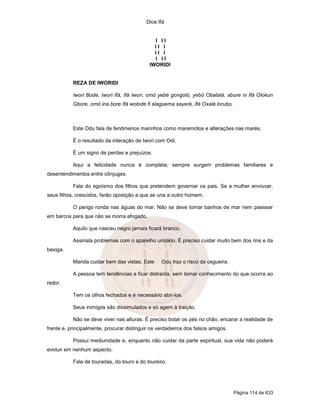 Dice Ifá
Página 114 de 633
I I I
I I I
I I I
I I I
IWORIDI
REZA DE IWORIDI
Iwori Bode, Iwori Ifá, Ifá Iwori, omó yebé gongoló, yebó Obatalá, abure ni Ifá Olokun
Gbore, omó ina bore Ifá wolode fi alaguema sayeré, Ifá Oxalá lorubo.
Este Odu fala de fenômenos marinhos como maremotos e alterações nas marés.
É o resultado da interação de Iwori com Odi.
É um signo de perdas e prejuízos.
Aqui a felicidade nunca é completa, sempre surgem problemas familiares e
desentendimentos entre cônjuges.
Fala do egoísmo dos filhos que pretendem governar os pais. Se a mulher enviuvar,
seus filhos, crescidos, farão oposição a que se una a outro homem.
O perigo ronda nas águas do mar. Não se deve tomar banhos de mar nem passear
em barcos para que não se morra afogado.
Aquilo que nasceu negro jamais ficará branco.
Assinala problemas com o aparelho urinário. É preciso cuidar muito bem dos rins e da
bexiga.
Manda cuidar bem das vistas. Este Odu traz o risco da cegueira.
A pessoa tem tendências a ficar distraída, sem tomar conhecimento do que ocorre ao
redor.
Tem os olhos fechados e é necessário abri-los.
Seus inimigos são dissimulados e só agem à traição.
Não se deve viver nas alturas. É preciso botar os pés no chão, encarar a realidade de
frente e, principalmente, procurar distinguir os verdadeiros dos falsos amigos.
Possui mediunidade e, enquanto não cuidar da parte espiritual, sua vida não poderá
evoluir em nenhum aspecto.
Fala de touradas, do touro e do toureiro.
 