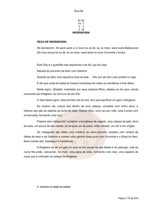 Dice Ifá
Página 118 de 633
I I I I
I I I
I I
I I I
IWORIWORIN
REZA DE IWORIWORIN
Ifá Iworiwónrin, Ifá wará wará a ni moro ka xe itá, ka xe mine, wará wará Babasonan
Ela roye laroye ka xe itá, ka xe mine, wará wará mi moro Orunmilá o lorubo.
Este Odu é o guardião das sepulturas e de Ikú, pai de Laye.
Resulta do encontro de Iwori com Owónrin.
Quando se abre uma sepultura reza-se este Odu por ser ele o seu porteiro e vigia.
É ele que cuida de todas as fossas mortuárias em todos os cemitérios e fora deles.
Neste signo, Obatalá, molestado por seus próprios filhos, afastou-se de casa, sendo
conduzido por Elegbara, ao convívio de seu Pai.
O Awo deste signo, todo primeiro dia do ano, tem que sacrificar um galo a Elegbara.
No mesmo dia, coloca ekó dentro de uma cabaça, completa com vinho seco, e
oferece aos pés do batente da porta de casa. Depois disto, uma vez por mês, unta a porta com
ori-da-costa, formando uma cruz.
Prepara dois malaguidis
6
contendo uma cabeça de cágado, uma cabeça de galo, terra
de casa, um pouco de seu cabelo, pó de preá, pó de peixe, milho torrado, um obí e um orogbo.
Os malaguidis são feitos com madeira de abre-caminho, lavados com omieró de
folhas de Iwori e de Owónrin e comem uma galinha preta junto com Orunmilá e o Orixá do Awo.
Seus nomes são: Oyedegun e Oyedeman.
A Elegbara se dá um galo do qual se tira penas da asa direita e do pescoço, cola-se
numa fita preta, colocando, no meio, uma pena de peru, formando com isso, uma espécie de
cocar que é colocado na cabeça de Elegbara.
6 - Caixinha ou estojo de madeira
 
