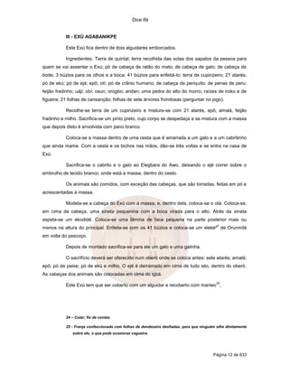 Dice Ifá
Página 12 de 633
III - EXÚ AGABANIKPE
Este Exú fica dentro de dois alguidares emborcados.
Ingredientes: Terra de quintal; terra recolhida das solas dos sapatos da pessoa para
quem se vai assentar o Exú; pó de cabeça de ratão do mato; de cabeça de galo; de cabeça de
bode; 3 búzios para os olhos e a boca; 41 búzios para enfeitá-lo; terra de cupinzeiro; 21 atarés;
pó de ekú; pó de ejá; epô; otí; pó de crânio humano; de cabeça de periquito; de penas de peru;
feijão fradinho; uáji; obí; osun; orogbo; aridan; uma pedra do alto do morro; raízes de iroko e de
figueira; 21 folhas de cansanção; folhas de sete árvores frondosas (perguntar no jogo).
Recolhe-se terra de um cupinzeiro e mistura-se com 21 atarés, epô, amalá, feijão
fradinho e milho. Sacrifica-se um pinto preto, cujo corpo se despedaça e se mistura com a massa
que depois disto é envolvida com pano branco.
Coloca-se a massa dentro de uma cesta que é amarrada a um galo e a um cabritinho
que ainda mame. Com a cesta e os bichos nas mãos, dão-se três voltas e se entra na casa de
Exú.
Sacrifica-se o cabrito e o galo ao Elegbara do Awo, deixando o ejé correr sobre o
embrulho de tecido branco, onde está a massa, dentro do cesto.
Os animais são comidos, com exceção das cabeças, que são torradas, feitas em pó e
acrescentadas à massa.
Modela-se a cabeça do Exú com a massa, e, dentro dela, coloca-se o otá. Coloca-se,
em cima da cabeça, uma sineta pequenina com a boca virada para o alto. Atrás da sineta
espeta-se um ekodidé. Coloca-se uma lâmina de faca pequena na parte posterior mais ou
menos na altura do principal. Enfeita-se com os 41 búzios e coloca-se um eleké²
4
de Orunmilá
em volta do pescoço.
Depois de montado sacrifica-se para ele um galo e uma galinha.
O sacrifício deverá ser oferecido num oberó onde se coloca antes: sete atarés; amalá;
epô; pó de peixe; pó de ekú e milho. O ejé é derramado em cima de tudo isto, dentro do oberó.
As cabeças dos animais são colocadas em cima do igbá.
Este Exú tem que ser coberto com um alguidar e recoberto com mariwo
25
,
24 – Colar; fio de contas.
25 - Franja confeccionada com folhas de dendezeiro desfiadas. para que ninguém olhe diretamente
sobre ele, o que pode ocasionar cegueira.
 