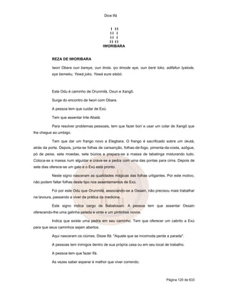 Dice Ifá
Página 120 de 633
I I I
I I I
I I I
I I I I
IWORIBARA
REZA DE IWORIBARA
Iwori Obara oun bareye, oun tirola, iyo timode aye, oun beré loko, adifafun Iyalode,
eye bemeku, Yewá joko, Yewá eure elebó.
Este Odu é caminho de Orunmilá, Oxun e Xangô.
Surge do encontro de Iwori com Obara.
A pessoa tem que cuidar de Exú.
Tem que assentar Inle Abatá.
Para resolver problemas pessoais, tem que fazer borí e usar um colar de Xangô que
lhe chegue ao umbigo.
Tem que dar um frango novo a Elegbara. O frango é sacrificado sobre um okutá,
atrás da porta. Depois, junta-se folhas de cansanção, folhas-de-fogo, pimenta-da-costa, azôgue,
pó de peixe, sete moedas, sete búzios e prepara-se a massa de tabatinga misturando tudo.
Coloca-se a massa num alguidar e crava-se a pedra com uma das pontas para cima. Depois de
sete dias oferece-se um galo e o Exú está pronto.
Neste signo nasceram as qualidades mágicas das folhas urtigantes. Por este motivo,
não podem faltar folhas deste tipo nos assentamentos de Exú.
Foi por este Odu que Orunmilá, associando-se a Ossain, não precisou mais trabalhar
na lavoura, passando a viver da prática da medicina.
Este signo indica cargo de Babalosain. A pessoa tem que assentar Ossain
oferecendo-lhe uma galinha pelada e vinte e um pintinhos novos.
Indica que existe uma pedra em seu caminho. Tem que oferecer um cabrito a Exú
para que seus caminhos sejam abertos.
Aqui nasceram os ciúmes. Disse Ifá: "Aquele que se incomoda perde a parada".
A pessoas tem inimigos dentro de sua própria casa ou em seu local de trabalho.
A pessoa tem que fazer Ifá.
As vezes saber esperar é melhor que viver correndo.
 