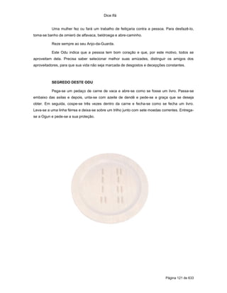 Dice Ifá
Página 121 de 633
Uma mulher fez ou fará um trabalho de feitiçaria contra a pessoa. Para desfazê-lo,
toma-se banho de omieró de alfavaca, beldroega e abre-caminho.
Reze sempre ao seu Anjo-da-Guarda.
Este Odu indica que a pessoa tem bom coração e que, por este motivo, todos se
aproveitam dela. Precisa saber selecionar melhor suas amizades, distinguir os amigos dos
aproveitadores, para que sua vida não seja marcada de desgostos e decepções constantes.
SEGREDO DESTE ODU
Pega-se um pedaço de carne de vaca e abre-se como se fosse um livro. Passa-se
embaixo das axilas e depois, unta-se com azeite de dendê e pede-se a graça que se deseja
obter. Em seguida, cospe-se três vezes dentro da carne e fecha-se como se fecha um livro.
Leva-se a uma linha férrea e deixa-se sobre um trilho junto com sete moedas correntes. Entrega-
se a Ogun e pede-se a sua proteção.
 