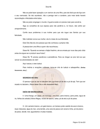 Dice Ifá
Página 123 de 633
Não se pode fazer oposição a um namoro de uma filha, pois isto fará que ela fuja com
o seu namorado. Se isto acontecer, não a persiga nem a condene, pois mais tarde haverá
reconciliação e felicidade entre todos.
Não se pode congregar o mundo. A guerra existe e é preciso lutar para vencê-la.
Siga os conselhos de sua esposa para não perdê-la e, no futuro, não sofrer por
arrependimento.
Confie seus problemas à sua mulher para que ela rogue aos Santos por sua
felicidade.
Não maltrate nunca sua mulher, ela é a base de sua felicidade.
Este Odu fala de uma pessoa que não conheceu a própria mãe.
A pessoa tem uma filha a quem não reconheceu.
Disse Ifá: "Quando se semeia o feijão fradinho, ele se arrasta por nove dias pelo chão
antes de erguer-se e produzir seus frutos".
Disse Ifá: "É preciso paciência e persistência. Para se chegar ao pico tem-se que
vencer as adversidades da vida".
Aqui nasceu o ewe tuátuá.
Para insônia e erupções cutâneas, toma-se chá de tuátuá e salsaparilha. (Smilax
Havanensis. Jacq.).
SEGREDO DO ODU
O iyerosun que se usa no tabuleiro tem que levar pó de ekú e pó de ejá. Tem que ser
rezado no tabuleiro. (Reza deste Odu e dos dezesseis Meji).
EBÓS EM IWORIKANRAN.
I - Uma franga, um ajapá, um morcego, uma faca, pano branco, pano preto, água de
rio, folhas de oxibatá (Vitória Régia), raízes de eyeuro, salsa, pó de ekú e pó de peixe.
II - Um carneiro branco, um galo branco, um boneco preto vestido de azul e branco,
duas máscaras, água do mar, uma tarrafa, uma vara de pesca com anzol e linha, pó de preá e
de peixe, dendê, mel, aguardente e muitas moedas.
 