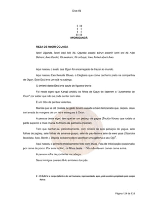 Dice Ifá
Página 124 de 633
I I I
I I
I I
I I I I
IWORIGUNDÁ
REZA DE IWORI OGUNDA
Iwori Ogunda, Iwori owá lelé Ifá, Ogunda awabó borun awaniri lorín oni Ifá Awo
Beheni, Awo Kanibi, Ifá awakení, Ifá oribayé, Awo Abiwá abani Awo.
Aqui nasceu o susto que Ogun foi encarregado de trazer ao mundo.
Aqui nasceu Exú Kekuite Oluwo, o Elegbara que come cachorro preto na companhia
de Ogun. Este Exú leva um ofá na cabeça.
O omieró deste Exú leva caule de figueira-brava
Foi neste signo que Xangô proibiu os filhos de Ogun de fazerem o "Juramento de
Orun" por saber que não se pode contar com eles.
É um Odu de perdas violentas.
Manda que se dê costela de gado bovino assada e bem temperada que, depois, deve
ser levada às margens de um rio e entregues à Oxun.
A pessoa deste signo tem que ter um pedaço de yagua (Tecido fibroso que rodeia a
parte superior e mais macia do tronco da palmeira-imperial).
Tem que banhar-se, periodicamente, com omieró de sete pedaços de yagua, sete
folhas de jagüey, sete folhas de amansa-guapo, sete de pau-ferro e sete de ewe yaya (Ozandra
laceolata. Asw. Benth.). Depois do banho deve sacrificar uma galinha a seu Ojijí
8
.
Aqui nasceu o primeiro medicamento feito com ervas. Fala de intoxicação ocasionada
por carne de porco. Por este motivo, os filhos deste Odu não devem comer carne suína.
A pessoa sofre de pontadas na cabeça.
Seus inimigos querem tê-lo embaixo dos pés.
8 - O OJIJI é o corpo telúrico do ser humano, representado, aqui, pela sombra projetada pelo corpo
físico.
 