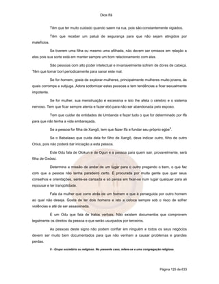 Dice Ifá
Página 125 de 633
Têm que ter muito cuidado quando saem na rua, pois são constantemente vigiados.
Têm que receber um patuá de segurança para que não sejam atingidos por
malefícios.
Se tiverem uma filha ou mesmo uma afilhada, não devem ser omissos em relação a
elas pois sua sorte está em manter sempre um bom relacionamento com elas.
São pessoas com alto poder intelectual e invariavelmente sofrem de dores de cabeça.
Têm que tomar borí periodicamente para sanar este mal.
Se for homem, gosta de explorar mulheres, principalmente mulheres muito jovens, às
quais corrompe e subjuga. Adora sodomizar estas pessoas e tem tendências a ficar sexualmente
impotente.
Se for mulher, sua menstruação é excessiva e isto lhe afeta o cérebro e o sistema
nervoso. Tem que ficar sempre atenta e fazer ebó para não ser abandonada pelo esposo.
Tem que cuidar de entidades de Umbanda e fazer tudo o que for determinado por Ifá
para que não tenha a vida embaraçada.
Se a pessoa for filha de Xangô, tem que fazer Ifá e fundar seu próprio egbe
9
.
Se o Babalawo que cuida dela for filho de Xangô, deve indicar outro, filho de outro
Orixá, pois não poderá dar iniciação a esta pessoa.
Este Odu fala de Olokun e de Ogun e a pessoa para quem sair, provavelmente, será
filha de Oxóssi.
Determina a missão de andar de um lugar para o outro pregando o bem, o que faz
com que a pessoa não tenha paradeiro certo. É procurada por muita gente que quer seus
conselhos e orientações, sente-se cansada e só pensa em fixar-se num lugar qualquer para ali
repousar e ter tranqüilidade.
Fala da mulher que corre atrás de um homem e que é perseguida por outro homem
ao qual não deseja. Gosta de ter dois homens e isto a coloca sempre sob o risco de sofrer
violências e até de ser assassinada.
É um Odu que fala de tratos verbais. Não existem documentos que comprovem
legalmente os direitos da pessoa e que serão usurpados por terceiros.
As pessoas deste signo não podem confiar em ninguém e todos os seus negócios
devem ser muito bem documentados para que não venham a causar problemas e grandes
perdas.
9 - Grupo societário ou religioso. No presente caso, refere-se a uma congregação religiosa.
 