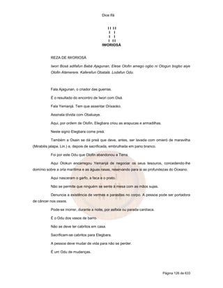 Dice Ifá
Página 126 de 633
I I I I
I I
I I
I I I
IWORIOSÁ
REZA DE IWORIOSÁ
Iwori Bosá adifafun Babá Ajagunan, Elese Olofin amego ogbo ni Ologun bogbo aiye
Olofin Alámerere. Kaferefun Obatalá. Lodafun Odu.
Fala Ajagunan, o criador das guerras.
É o resultado do encontro de Iwori com Osá.
Fala Yemanjá. Tem que assentar Orixaoko.
Assinala dívida com Obaluaye.
Aqui, por ordem de Olofin, Elegbara criou as arapucas e armadilhas.
Neste signo Elegbara come preá.
Também a Osain se dá preá que deve, antes, ser lavada com omieró de maravilha
(Mirabilis jalapa. Lin.) e, depois de sacrificada, embrulhada em pano branco.
Foi por este Odu que Olofin abandonou a Terra.
Aqui Olokun encarregou Yemanjá de negociar os seus tesouros, concedendo-lhe
domínio sobre a orla marítima e as águas rasas, reservando para si as profundezas do Oceano.
Aqui nasceram o garfo, a faca e o prato.
Não se permite que ninguém se sente à mesa com as mãos sujas.
Denuncia a existência de vermes e parasitas no corpo. A pessoa pode ser portadora
de câncer nos ossos.
Pode-se morrer, durante a noite, por asfixia ou parada cardíaca.
É o Odu dos vasos de barro.
Não se deve ter cabritos em casa.
Sacrificam-se cabritos para Elegbara.
A pessoa deve mudar de vida para não se perder.
É um Odu de mudanças.
 