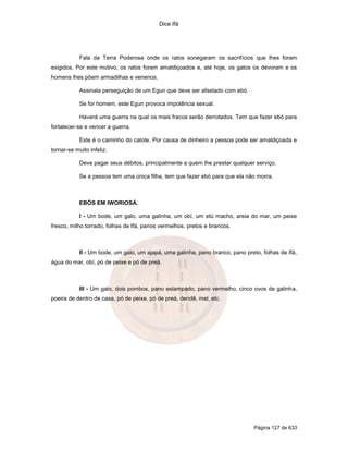 Dice Ifá
Página 127 de 633
Fala da Terra Poderosa onde os ratos sonegaram os sacrifícios que lhes foram
exigidos. Por este motivo, os ratos foram amaldiçoados e, até hoje, os gatos os devoram e os
homens lhes põem armadilhas e venenos.
Assinala perseguição de um Egun que deve ser afastado com ebó.
Se for homem, este Egun provoca impotência sexual.
Haverá uma guerra na qual os mais fracos serão derrotados. Tem que fazer ebó para
fortalecer-se e vencer a guerra.
Este é o caminho do calote. Por causa de dinheiro a pessoa pode ser amaldiçoada e
tornar-se muito infeliz.
Deve pagar seus débitos, principalmente a quem lhe prestar qualquer serviço.
Se a pessoa tem uma única filha, tem que fazer ebó para que ela não morra.
EBÓS EM IWORIOSÁ.
I - Um bode, um galo, uma galinha, um obí, um etú macho, areia do mar, um peixe
fresco, milho torrado, folhas de Ifá, panos vermelhos, pretos e brancos.
II - Um bode, um galo, um ajapá, uma galinha, pano branco, pano preto, folhas de Ifá,
água do mar, obí, pó de peixe e pó de preá.
III - Um galo, dois pombos, pano estampado, pano vermelho, cinco ovos de galinha,
poeira de dentro de casa, pó de peixe, pó de preá, dendê, mel, etc.
 