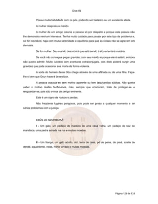 Dice Ifá
Página 129 de 633
Possui muita habilidade com os pés, podendo ser bailarino ou um excelente atleta.
A mulher despreza o marido.
A mulher de um amigo calunia a pessoa só por despeito e porque esta pessoa não
lhe demonstra nenhum interesse. Tenha muito cuidado para passar por este tipo de problema e,
se for inevitável, haja com muita serenidade e equilíbrio para que as coisas não se agravem em
demasia.
Se for mulher: Seu marido descobrirá que está sendo traído e tentará matá-la.
Se você não consegue pegar gravidez com seu marido é porque ele é estéril, embora
não queira admitir. Muito cuidado com aventuras extraconjugais, pois disto poderá surgir uma
gravidez que pode ocasionar sua morte de forma violenta.
A sorte do homem deste Odu chega através de uma afilhada ou de uma filha. Faça-
lhe o bem que Oxun haverá de retribuir.
A pessoa assusta-se sem motivo aparente ou tem taquicardias súbitas. Não queira
saber o motivo destes fenômenos, mas, sempre que ocorrerem, trate de proteger-se e
resguardar-se, pois são avisos de perigo eminente.
Este é um signo de roubos e perdas.
Não freqüente lugares perigosos, pois pode ser preso a qualquer momento e ter
sérios problemas com a justiça.
EBÓS DE IWORIBOKÁ:
I - Um galo, um pedaço de madeira de uma casa velha, um pedaço de raiz de
mandioca, uma pedra achada na rua e muitas moedas.
II - Um frango, um galo adulto, obí, terra de casa, pó de peixe, de preá, azeite de
dendê, aguardente, velas, milho torrado e muitas moedas.
 