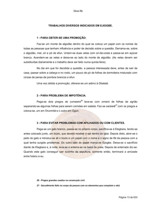 Dice Ifá
Página 13 de 633
TRABALHOS DIVERSOS INDICADOS EM EJIOGBE.
1 - PARA OBTER-SE UMA PROMOÇÃO:
Faz-se um monte de algodão dentro do qual se coloca um papel com os nomes de
todas as pessoas que tenham influência e poder de decisão sobre a questão. Derrama-se, sobre
o algodão, mel, ori e pó de efun. Untam-se duas velas com ori-da-costa e passa-se em açúcar
branco. Acendem-se as velas e deixa-se ao lado do monte de algodão. (As velas devem ser
substituídas diariamente e o trabalho deve ser feito numa quinta-feira).
No dia em que for decidida a questão, a pessoa interessada deve, antes de sair de
casa, passar sobre a cabeça e no rosto, um pouco de pó de folhas de dormideira misturado com
cinzas de penas de pombos brancos e efun.
Uma vez obtida a promoção, oferece-se um adimú à Obatalá.
2 - PARA PROBLEMA DE IMPOTÊNCIA.
Pega-se dois pregos de cumeeira
26
lava-se com omieró de folhas de agrião
separando-se algumas folhas para serem comidas em salada. Faz-se saraieiê
27
com os pregos e
coloca-se, um em Orunmilá e o outro em Ogun.
3 - PARA EVITAR PROBLEMAS COM AFILHADOS OU COM CLIENTES.
Pega-se um galo branco, passa-se no próprio corpo, sacrifica-se à Elegbara, tendo-se
antes colocado junto, um búzio, que deverá receber o ejé dentro do igbá. Depois disto, abre-se o
peito do galo e introduz-se ali o búzio e um papel com o nome e o signo de Ifá da pessoa com a
qual tenha surgido problemas. Do outro lado do papel marca-se Ejiogbe. Deixa-se o sacrifício
diante de Elegbara e, à noite, leva-se e enterra-se na beira da praia. Depois de enterrado diz-se:
Quando este galo conseguir sair sozinho da sepultura, somente então, terminará a amizade
entre fulano e eu.
26 - Pregos grandes usados na construção civil.
27 - Sacudimento feito no corpo da pessoa com os elementos que compõem o ebó.
 