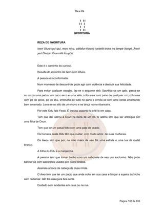 Dice Ifá
Página 132 de 633
I I I
I I I
I I
I I I
IWORITURÁ
REZA DE IWORITURA
Iwori Otura iguí iguí, miyo miyo, adifafun Kolokó iyebefá tiroke iya lampé Xangô, Aroní
yeó Eleripin Orunmilá lorugbó.
Este é o caminho do curioso.
Resulta do encontro de Iwori com Otura.
A pessoa é inconformada.
Num momento de descontrole pode agir com violência e destruir sua felicidade.
Para evitar qualquer osogbo, faz-se o seguinte ebó: Sacrifica-se um galo, passa-se
no corpo uma pedra, um coco seco e uma vela, coloca-se num pano de qualquer cor, cobre-se
com pó de peixe, pó de ekú, embrulha-se tudo no pano e enrola-se com uma corda amarrando
bem amarrado. Leva-se ao alto de um morro e se lança numa ribanceira.
Por este Odu fala Yewá. É preciso assentá-la e tê-la em casa.
Tem que dar adimú à Oxun na beira de um rio. O adimú tem que ser entregue por
uma filha de Oxun.
Tem que ter um patuá feito com uma pata de veado.
Os homens deste Odu têm que cuidar, com muito amor, de suas mulheres.
Os Awos têm que por, na mão maior de seu Ifá, uma estrela e uma lua de metal
branco.
A folha do Odu é a manjerona.
A pessoa tem que tomar banho com um sabonete de seu uso exclusivo. Não pode
banhar-se com sabonetes usados por outra pessoa.
Assinala a troca de cabeça de duas irmãs.
O Awo tem que ter um pacto que ande solto em sua casa e limpar a sujeira do bicho
sem reclamar. Isto lhe assegura boa sorte.
Cuidado com acidentes em casa ou na rua.
 