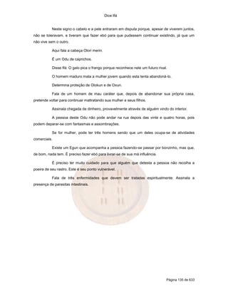 Dice Ifá
Página 135 de 633
Neste signo o cabelo e a pele entraram em disputa porque, apesar de viverem juntos,
não se toleravam, e tiveram que fazer ebó para que pudessem continuar existindo, já que um
não vive sem o outro.
Aqui fala a cabeça Olori merin.
É um Odu de caprichos.
Disse Ifá: O galo pica o frango porque reconhece nele um futuro rival.
O homem maduro mata a mulher jovem quando esta tenta abandoná-lo.
Determina proteção de Olokun e de Oxun.
Fala de um homem de mau caráter que, depois de abandonar sua própria casa,
pretende voltar para continuar maltratando sua mulher e seus filhos.
Assinala chegada de dinheiro, provavelmente através de alguém vindo do interior.
A pessoa deste Odu não pode andar na rua depois das vinte e quatro horas, pois
podem deparar-se com fantasmas e assombrações.
Se for mulher, pode ter três homens sendo que um deles ocupa-se de atividades
comerciais.
Existe um Egun que acompanha a pessoa fazendo-se passar por bonzinho, mas que,
de bom, nada tem. É preciso fazer ebó para livrar-se de sua má influência.
É preciso ter muito cuidado para que alguém que detesta a pessoa não recolha a
poeira de seu rastro. Este é seu ponto vulnerável.
Fala de três enfermidades que devem ser tratadas espiritualmente. Assinala a
presença de parasitas intestinais.
 