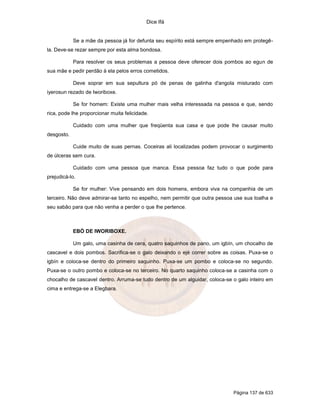 Dice Ifá
Página 137 de 633
Se a mãe da pessoa já for defunta seu espírito está sempre empenhado em protegê-
la. Deve-se rezar sempre por esta alma bondosa.
Para resolver os seus problemas a pessoa deve oferecer dois pombos ao egun de
sua mãe e pedir perdão à ela pelos erros cometidos.
Deve soprar em sua sepultura pó de penas de galinha d'angola misturado com
iyerosun rezado de Iworiboxe.
Se for homem: Existe uma mulher mais velha interessada na pessoa e que, sendo
rica, pode lhe proporcionar muita felicidade.
Cuidado com uma mulher que freqüenta sua casa e que pode lhe causar muito
desgosto.
Cuide muito de suas pernas. Coceiras ali localizadas podem provocar o surgimento
de úlceras sem cura.
Cuidado com uma pessoa que manca. Essa pessoa faz tudo o que pode para
prejudicá-lo.
Se for mulher: Vive pensando em dois homens, embora viva na companhia de um
terceiro. Não deve admirar-se tanto no espelho, nem permitir que outra pessoa use sua toalha e
seu sabão para que não venha a perder o que lhe pertence.
EBÓ DE IWORIBOXE.
Um galo, uma casinha de cera, quatro saquinhos de pano, um igbín, um chocalho de
cascavel e dois pombos. Sacrifica-se o galo deixando o ejé correr sobre as coisas. Puxa-se o
igbín e coloca-se dentro do primeiro saquinho. Puxa-se um pombo e coloca-se no segundo.
Puxa-se o outro pombo e coloca-se no terceiro. No quarto saquinho coloca-se a casinha com o
chocalho de cascavel dentro. Arruma-se tudo dentro de um alguidar, coloca-se o galo inteiro em
cima e entrega-se a Elegbara.
 