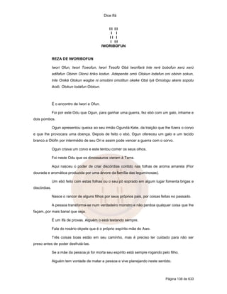 Dice Ifá
Página 138 de 633
I I I I
I I
I I I
I I I
IWORIBOFUN
REZA DE IWORIBOFUN
Iwori Ofun, Iwori Towofun, Iwori Tesofú Obá Iworifará Inle reré bobofun xerú xerú
adifafun Obinin Olonú tiriko kodun. Adepenite omó Olokun lodafun oni obinin sokun,
Inle Oniká Olokun wagbe ni omobini omotitun okeke Obá Iyá Omologu akere sopotu
ikoló. Olokun lodafun Olokun.
É o encontro de Iwori e Ofun.
Foi por este Odu que Ogun, para ganhar uma guerra, fez ebó com um galo, inhame e
dois pombos.
Ogun apresentou queixa ao seu irmão Ogundá Kete, da traição que lhe fizera o corvo
e que lhe provocara uma doença. Depois de feito o ebó, Ogun ofereceu um galo e um tecido
branco a Olofin por intermédio de seu Ori e assim pode vencer a guerra com o corvo.
Ogun criava um corvo e este tentou comer os seus olhos.
Foi neste Odu que os dinossauros vieram à Terra.
Aqui nasceu o poder de criar discórdias contido nas folhas de aroma amarela (Flor
dourada e aromática produzida por uma árvore da família das leguminosas).
Um ebó feito com estas folhas ou o seu pó soprado em algum lugar fomenta brigas e
discórdias.
Nasce o rancor de alguns filhos por seus próprios pais, por coisas feitas no passado.
A pessoa transforma-se num verdadeiro monstro e não perdoa qualquer coisa que lhe
façam, por mais banal que seja.
É um Ifá de provas. Alguém o está testando sempre.
Fala do rosário okpele que é o próprio espírito-mãe do Awo.
Três coisas boas estão em seu caminho, mas é preciso ter cuidado para não ser
preso antes de poder desfrutá-las.
Se a mãe da pessoa já for morta seu espírito está sempre rogando pelo filho.
Alguém tem vontade de matar a pessoa e vive planejando neste sentido.
 