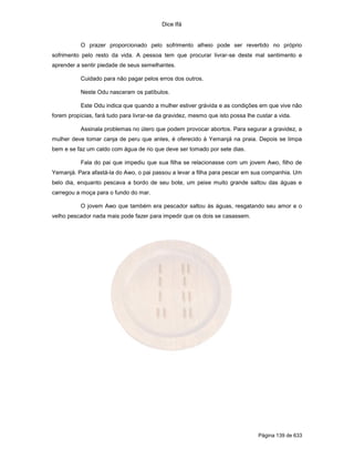 Dice Ifá
Página 139 de 633
O prazer proporcionado pelo sofrimento alheio pode ser revertido no próprio
sofrimento pelo resto da vida. A pessoa tem que procurar livrar-se deste mal sentimento e
aprender a sentir piedade de seus semelhantes.
Cuidado para não pagar pelos erros dos outros.
Neste Odu nasceram os patíbulos.
Este Odu indica que quando a mulher estiver grávida e as condições em que vive não
forem propícias, fará tudo para livrar-se da gravidez, mesmo que isto possa lhe custar a vida.
Assinala problemas no útero que podem provocar abortos. Para segurar a gravidez, a
mulher deve tomar canja de peru que antes, é oferecido à Yemanjá na praia. Depois se limpa
bem e se faz um caldo com água de rio que deve ser tomado por sete dias.
Fala do pai que impediu que sua filha se relacionasse com um jovem Awo, filho de
Yemanjá. Para afastá-la do Awo, o pai passou a levar a filha para pescar em sua companhia. Um
belo dia, enquanto pescava a bordo de seu bote, um peixe muito grande saltou das águas e
carregou a moça para o fundo do mar.
O jovem Awo que também era pescador saltou às águas, resgatando seu amor e o
velho pescador nada mais pode fazer para impedir que os dois se casassem.
 