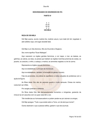 Dice Ifá
Página 140 de 633
DESVENDANDO OS SEGREDOS DE IFÁ
PARTE IV
I I
I I I I
I I I I
I I
ODI MEJI
REZA DE ODI MEJI
Odi Meji axama, arumá, kodimá Ikú, kodimá xukurú, kurú kielé bití bití, kogobale ni
abiti adifafun aiye, omó egan ekodidé lebé.
Odi Meji é um Odu feminino, filho de Orunmilá e Ologboro.
Seu nome significa "Duas Nádegas".
Aqui nasceram os órgãos genitais femininos, a cor negra, o mar, as baleias, as
galinhas, as cabras, as ratas, os peixes que habitam as regiões marinhas próximas às costas, os
jacarés, os caracóis, o milho, a cabaça, a malícia, as sementes vegetais e a lei do carma.
Representa os órgãos sexuais femininos.
Aqui se estabeleceu o princípio da monarquia.
Aqui se estabeleceu, também, a formação do gênero humano.
Fala de perversões, da prática do espiritismo e indica soluções de problemas com a
ajuda de Eguns.
As filhas deste Odu são de natureza quente e muito sensuais. Cheias de malícia,
costumam ser infiéis.
Por osogbo praticam a sodomia.
Os filhos deste Odu são demasiadamente ciumentos e intrigantes, gostando de
imiscuir-se em assuntos com os quais nada têm a ver.
Têm tendências ao homossexualismo e podem perder-se por caluniar os amigos.
Odi Meji apregoa: "Tudo o que existe sobre a Terra, um dia terá que morrer".
Outros destroem o que a pessoa edifica, gastam o que ela acumula.
 