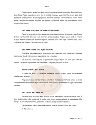 Dice Ifá
Página 142 de 633
Prepara-se um amasí com água de rio (colhida dentro de uma mata), água de chuva,
duas flores d'água (ewe ollouro), uma flor de oxibatá (Nimphaea lotus). Sacrifica-se um galo, dois
pombos e quatro galinhas de pescoço pelado, deixando o sangue correr dentro do amasí. Neste
amasí, lava-se uma estrela de prata que depois é guardada dentro de uma cestinha como
amuleto de proteção.
EBÓ PARA RESOLVER PROBLEMAS CONJUGAIS
Passa-se uma galinha (com as pernas amarradas) no corpo da pessoa e sacrifica-se
à Oxun e a Orunmilá, deixando o ejé correr em ambos os igbás. Prepara-se um purê de inhame
e feijão fradinho cozido com diversos vegetais como se fosse uma sopa e oferece-se à Oxun,
chamando por Kaladun Farí pela união do casal.
EBÓ PARA EVITAR UMA AÇÃO JUDICIAL
Dois ekús, dois peixes pargo, dois pintos, dois caramujos kobo, pó de ekú e de peixe
defumados, dendê, milho torrado, aguardente, mel e moedas.
Os ekús são para Elegbara, os peixes são um para Ogun e o outro para o Ori da
pessoa. Os demais ingredientes são oferecidos a Elegbara junto com os ekús.
AMULETO PARA BOA SORTE
21 grãos de ataré, 21 pimentas vermelhas, tabaco picado, folhas de pimenteira
picadas e um leri egun
1
.
Pega-se um pano branco, forra-se com folhas inteiras de pimenteira, coloca-se todos
os ingredientes dentro da leri egun, embrulha-se com o pano e guarda-se num lugar seguro fora
de casa.
EBÓ EM ODI MEJI PARA IRÊ
Pelos de ratão do mato, pelos de preá, pó de ewe bayeku, penas de asa de peru, 7
tipos de pimentas, milho cozido, pó de cuaba-preta (Árvore silvestre da família da terebintáceas), três
frangos de tamanhos diferentes, pó de ekú, pó de ejá, epô pupá e terra de casa.
Depois de feito o ebó, oferece-se diversos tipos de cereais cozidos aos Eguns.
1 - Crânio humano.
 
