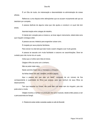 Dice Ifá
Página 144 de 633
É um Odu de roubo, de malversação e desonestidade na administração de coisas
alheias.
Refere-se a uma disputa entre delinqüentes que se acusam mutuamente até que se
destróem por completo.
A pessoa desfruta de alguma coisa que não ajudou a construir e à qual não tem
direito.
Assinala traição entre colegas de trabalho.
O cliente tem vocação para a música e, se tocar algum instrumento, obterá dele sons
que ninguém consegue obter.
A pessoa usa seu intelecto para engendrar coisas ruins.
É invejada por seus próprios familiares.
Para vencer na vida terá que lutar muito e assim chegará a ser muito grande.
A pessoa se assusta com muita facilidade e costuma ver assombrações. Deve ter
cuidado para não morrer de um susto.
Indica que a mulher será mãe em breve.
Odigbe é filho da sorte com o dinheiro.
Não se pode matar ratos.
Neste caminho Osain traiu a Yemanjá e a Orixaoko.
As folhas deste Odu são: cerejeira, arruda e jaguey.
Aqui a pessoa tem que usar um idefá
2
, composto de um número de fios
correspondente à quantidade de filhos que possua, para que nenhum de seus filhos se
desencaminhe.
Tem que respeitar os Orixás, não pode falar mal deles nem de ninguém, pois isto
pode atrair a morte.
Odigbe inventou o tambor e a produção dos sons musicais, desde então passou a ser
o percussionista de Xangô.
2 - Pulseira de contas verdes e amarelas usadas no culto de Orunmilá
 