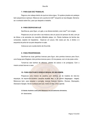 Dice Ifá
Página 15 de 633
7 - PARA QUE EXÚ TRABALHE.
Pega-se uma cabaça dentro da qual se coloca água, 16 quiabos picados em pedaços
bem pequeninos e iyerosun. Mexe-se com a ponta do irofá
33
enquanto se reza Ejiogbe. Derrama-
se o conteúdo sobre Exú, para que desperte e trabalhe.
8 - PARA DESPACHAR AJÉ
Sacrifica-se, para Ogun, um galo, e se oferece também, eran malú
34
com orogbo.
Prepara-se um pó com efun e se mistura a ele um pouco do iyerosun do ebó, com pó
de folhas e de sementes de maravilha (Mirabilis jalapa. Lin. Planta herbácea da família das
compostas, espécie de trepadeira). Sopra-se um pouco, três vezes por dia, à direita e à
esquerda da porta da rua para despachar os ajés.
Coloca-se ouro e prata dentro de Orunmilá.
9 - PARA PROSPERIDADE.
Sacrificam-se duas galinhas brancas para Egun; dois pombos brancos para Oxun;
uma franga para Elegbara; dois pombos brancos para o Ori da pessoa, com ori-da-costa e efun.
Tomam-se seis banhos de alfavaca, pétalas de acácia e de prodigiosa. Com o
mesmo amasí lava-se a casa.
10 - PARA REATIVAR O DESEJO SEXUAL DE UM HOMEM.
Prepara-se uma mistura de vaselina com cânfora, pó de madeira de não-me-
esqueças, de espora-de-cavaleiro (Jacquinia Aculeata. Mez.) e de parami (Kaguángaco - Angola).
Mistura-se bem, para preparar a pomada, reza-se Oxetura, Irosofun, Oturaxe, Okanayekú,
Okanasá e Ejiogbe. Dá-se à pessoa para que, todos os dias, unte a glande.
33- Bastão ritualístico usado pelos Babalawos nos procedimentos divinatórios.
34 - Carne bovina.
 