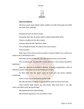 Dice Ifá
Página 151 de 633
I I
I I I
I I I I
I I I
ODIROSO
REZA DE ODIROSO
Odi Irosun awosé wewé adifafun ologbo, adifafun ona odifé okuté aiyajú koró adafé
ajá, eiyele. lebó, ewefá lebó.
Resulta do encontro de Odi com Irosun.
As pessoas deste Odu não podem raspar a cabeça quando fazem Santo.
Tesoura e navalha não lhes vão à cabeça.
A pessoa, depois de feita, abandona o Santo.
Tem a proteção de Xangô, foi criada por ele e deve cultuá-lo.
É filha de Olokun.
Neste signo é Oxun quem provoca as quedas. A pessoa trabalha, luta, e depois que
chega ao alto, é derrubada por Oxun.
Para evitar que isto aconteça tem que cuidar sempre de Oxun e de Orunmilá.
Aqui se aprende que, enquanto todo o corpo adormece, o nariz continua acordado e
trabalhando.
Neste Odu nasceram os hemisférios cerebrais. A pessoa se desequilibra a partir da
infância por assistir certas coisas que lhe traumatizam para sempre.
Os filhos deste Odu não podem cuidar de loucos para não ficarem abalados
mentalmente.
Existe um Egun que os acompanha durante a noite.
São auto-suficientes e ninguém é capaz de exercer poder ou domínio sobre eles.
Devem oferecer feijão fradinho aos seus Orixás, sejam quais forem e, por este
motivo, não podem comer este tipo de feijão.
São pessoas altamente espiritualizadas.
Não encontram segurança e nem se prendem a nada.
 