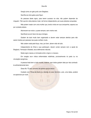 Dice Ifá
Página 154 de 633
Xangô come um galo junto com Elegbara.
Sacrifica-se dois galos para Egun.
As pessoas deste signo, para terem sucesso na vida, não podem depender de
ninguém. Têm que ter vida própria e lutar, de forma independente, por suas próprias conquistas.
Não podem reatar com uma mulher que, tendo vivido em sua companhia, separou-se
por vontade própria.
Aborrecem-se muito e, quase sempre, sem motivo real.
Sacrificam-se em favor de seus inimigos.
Gostam de tudo muito bem organizado e devem estar sempre atentos para não
serem traídos por pessoas nas quais confiam muito.
Não cedem nada pela força, mas, por bem, abrem mão de tudo.
Independente do Orixá a que pertençam, devem contar sempre com a ajuda de
Elegbara, Yemanjá e Obatalá, seus defensores naturais.
Neste signo nasceu a inimizade entre o tigre e o macaco.
Em osogbo arun indica enfermidade indefinida, provavelmente no peito ou na
circulação sangüínea.
A pessoa trata bem a todo mundo, todavia, nem todos gostam dela por não conhecê-
la suficientemente bem.
Disse Ifá: "É pelo caminho de subida que se desce."
Cuidado com Filhas-de-Santo ou clientes do sexo feminino, pois, uma delas, poderá
se apaixonar por você.
 