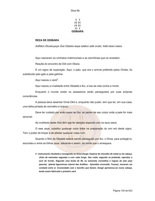 Dice Ifá
Página 155 de 633
I I
I I I I
I I I I
I I I
ODIBARÁ
REZA DE ODIBARA
Adifafun Ekuekuyeye Oxá Odadra waye adafun adié orubó. Adié ekani odara.
Aqui nasceram os contratos matrimoniais e as cerimônias que os revestem.
Resulta do encontro de Odi com Obara.
É um signo de superação. Aqui, o pato, que era o animal preferido pelos Orixás, foi
substituído pelo galo e pela galinha.
Aqui nasceu o xeré
4
.
Aqui nasceu a rivalidade entre Obatalá e Ikú, a luta da vida contra a morte.
Enquanto o mundo existir os assassinos serão perseguidos por suas próprias
consciências.
A pessoa deve assentar Orixá Okô e, enquanto não puder, tem que ter, em sua casa,
uma telha pintada de vermelho e branco.
Deve ter cuidado par anão expor ao Sol, as partes de seu corpo onde a pele for mais
sensível.
As mulheres deste Odu têm que ter atenção especial com os seus seios.
O ewe yeye, substitui qualquer outra folha na preparação do omi eró deste signo.
Tem o poder de limpar e de afastar qualquer coisa ruim.
Quando o filho de Obatalá estava sendo perseguido por Ikú, o Orixá, para protegê-lo,
escondeu-o entre as folhas yeye, salvando-o assim, da morte que o ameaçava
4 - Instrumento ritualístico consagrado ao Orixá Xangô. Espécie de chocalho de metal ou de cabaça,
cheio de sementes sagradas e com cabo longo. Seu ruído, segundo se pretende, reproduz o
som do trovão. Segundo uma lenda de Ifá, as sementes vermelhas e negras da ewe yeye
(peonia) (planta leguminosa natural das Antilhas - Spondias cirunuella, Tussac), travaram um
combate entre si. Incomodado com o barulho que faziam, Xangô aprisionou-as numa cabaça,
tendo assim fabricado o primeiro xeré.
 