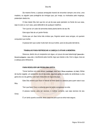 Dice Ifá
Página 156 de 633
Da mesma forma, a pessoa ameaçada haverá de encontrar sempre uma erva, uma
madeira, ou alguém para protegê-la de inimigos que, por inveja, ou motivados pela vingança,
pretendam destruí-la.
O Awo deste Odu tem que ter um pé de ewe yeyé plantado na frente de sua casa,
seja no solo ou num vaso, para defendê-lo de qualquer malefício.
Tem que ter um colar de sementes desta planta dentro de seu Ifá.
Este signo fala de um jardim florido.
Conta que um Awo tinha três irmãos que, fingindo serem seus amigos, só queriam
conquistar sua mulher.
A pessoa tem que cuidar muito bem de sua mulher, pois só ela pode derrotá-la.
TRABALHO PARA REFRESCAR A CABEÇA E ATIVAR A MEMÓRIA
Deixa-se, dentro de um recipiente com água, um pouco de ewe kekeriongô (jaboncillo -
Gouania polygama - Jacq. Urb.), recolhendo pela manhã, logo que clareie o dia. Com a água, lava-se
a cabeça para refrescá-la.
PARA RESOLVER UM PROBLEMA DIFÍCIL
Tomar banhos com ewe ekisan (verdolaga), ewe bere (Rivea corymbosa - (L) Hall.), folhas
de bucha vegetal, um pedacinho de ori-da-costa, algumas gotas de azeite de amêndoas e uma
gema de ovo de galinha, tudo bem misturado em água de poço.
Este Odu ensina que Oxun é natural da terra Ijexá e a pessoa para quem saia é sua
filha.
Tem que fazer Oxun e cultuá-la para ter sorte e progresso na vida.
A pessoa nasceu para ser escrava, é melhor, portanto, que seja escrava de seu
Orixá.
É um tanto quanto covarde, deve casar-se para que se sinta mais segura.
 