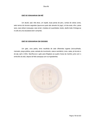 Dice Ifá
Página 159 de 633
EBÓ DE ODIKANRAN EM IRÊ
Um akukó, epô, três ekús, um eiyelé, duas penas de peru, contas de várias cores,
sete ramos de árvores sagradas (apura-se quais são através do jogo), ori-da-costa, efun, peixe
seco, ewe okikan (carqueja), ewe amatí, moedas em quantidade, bredo, akefá metá. Entrega-se
no alto de uma escadaria bem comprida.
EBÓ DE ODIKANRAN EM OSOGBO
Um galo, uma pedra, terra recolhida de sete diferentes lugares (encruzilhada,
mercado, praça pública, praia, estrada de movimento, casa e cemitério), ovos, velas, pó de ekú e
de ejá, epô e milho. Sacrifica-se o galo para Elegbara as quatro horas da manhã, junto com o
embrulho do ebó, depois de feito sarayeye com os ingredientes.
 