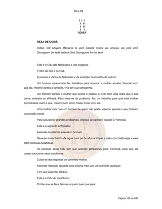 Dice Ifá
Página 165 de 633
I I I
I I I
I I I
I I
ODISÁ
REZA DE ODISÁ
Odisá, Odi Mayere Mániania le yeré Iyalode mama wa ameiyá, wá yeré omó
Oxunguere Iyá iedé babinú Omó Oxunguere fun mi xeré.
Este é o Odu das falsidades e dos enganos.
É filho de Odi e de Osá.
A pessoa é vitima de feitiçarias e da ambição desmedida de outrem.
Um homem apaixonado faz trabalhos para amarrar a mulher amada, fazendo com
que ela, mesmo contra a vontade, viva em sua companhia.
Um homem perdeu a mulher que queria e passou a viver com uma outra que é sua
prima, enteada ou afilhada. Para livrar-se do problema, fez um trabalho para que esta mulher
encontrasse outro e que, mesmo sem amor, fosse morar com ele.
Uma mulher vive com um homem de quem não gosta, visando apenas o seu dinheiro
ou posição social.
Para solucionar grandes problemas, oferece-se carneiro capado à Yemanjá.
Este é o signo do enforcado.
Assinala impotência sexual no homem.
Deve-se tomar banho de água com pó de efun e limpar a casa com beldroega e ewe
agbe (echinops longifolius).
As pessoas deste Odu têm que acender lamparinas para Yemanjá, para que ela
possa solucionar seus problemas.
Cuida-se dos espíritos de parentes mortos.
Assinala maldição lançada pela própria mãe, por um mal-feito qualquer.
Tem que assentar Olokun.
Este é o Odu do espiritismo.
Proíbe que se faça favores a quem quer que seja.
 