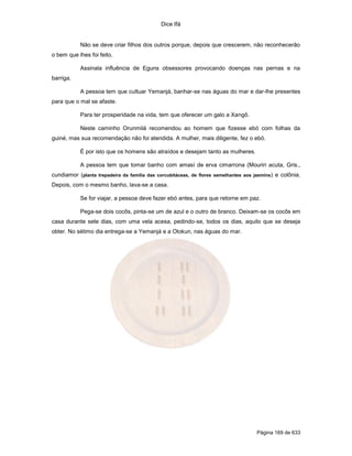 Dice Ifá
Página 169 de 633
Não se deve criar filhos dos outros porque, depois que crescerem, não reconhecerão
o bem que lhes foi feito.
Assinala influência de Eguns obsessores provocando doenças nas pernas e na
barriga.
A pessoa tem que cultuar Yemanjá, banhar-se nas águas do mar e dar-lhe presentes
para que o mal se afaste.
Para ter prosperidade na vida, tem que oferecer um galo a Xangô.
Neste caminho Orunmilá recomendou ao homem que fizesse ebó com folhas da
guiné, mas sua recomendação não foi atendida. A mulher, mais diligente, fez o ebó.
É por isto que os homens são atraídos e desejam tanto as mulheres.
A pessoa tem que tomar banho com amasí de erva cimarrona (Mouriri acuta, Gris.,
cundiamor (planta trepadeira da família das corcubitáceas, de flores semelhantes aos jasmins) e colônia.
Depois, com o mesmo banho, lava-se a casa.
Se for viajar, a pessoa deve fazer ebó antes, para que retorne em paz.
Pega-se dois cocôs, pinta-se um de azul e o outro de branco. Deixam-se os cocôs em
casa durante sete dias, com uma vela acesa, pedindo-se, todos os dias, aquilo que se deseja
obter. No sétimo dia entrega-se a Yemanjá e a Olokun, nas águas do mar.
 