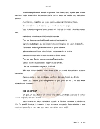 Dice Ifá
Página 171 de 633
As mulheres gostam de admirar os próprios seios refletidos no espelho e se excitam
com isso. Vivem enamoradas do próprio corpo e só são felizes se tiverem pelo menos três
homens.
Assinala dores no peito e nas costas ocasionadas por problemas cardíacos.
Em casa todo mundo dá ordens e quer mandar ao mesmo tempo.
Se a mulher estiver grávida tem que fazer ebó para que não venha a morrer durante o
parto.
A pessoa é, ou deseja ser, chefe de alguma coisa.
Tem que dar um presente a Obatalá para melhorar sua sorte.
É preciso cuidado para que as coisas mantidas em segredo não sejam descobertas.
Deve-se ter uma franga vermelha solta no quintal de casa.
Não se deve dar abrigo a estranhos para que a casa não se arruine.
A pessoa tem que estar sempre atenta para não ser presa.
Tem que fazer Santo e usar sempre seus fios de contas.
Obatalá escolhe a pessoa para preparar suas comidas.
Tem que, diariamente, dar graças a Obatalá.
Não deve batizar ninguém, pois a inveja criará um grande aborrecimento entre os
compadres.
A pessoa sente-se mais atraída pelo espiritismo do que pelo culto aos Orixás.
Neste Odu o cabrito queria ser general e o galo queria ser rei e, por isso, foram
transformados em esboce.
EBÓ DE ODITURÁ
Um galo, um osso de boi, um pombo, uma codorna, um trapo para secar o suor do
corpo e um pedaço de carne bovina.
Passa-se tudo no corpo, sacrifica-se o galo e a codorna, e solta-se o pombo com
vida. Em seguida limpa-se o corpo com o trapo, coloca-se tudo dentro de um alguidar, o pano
por cima, e despacha-se num lugar onde algum bicho possa comer o ebó.
 