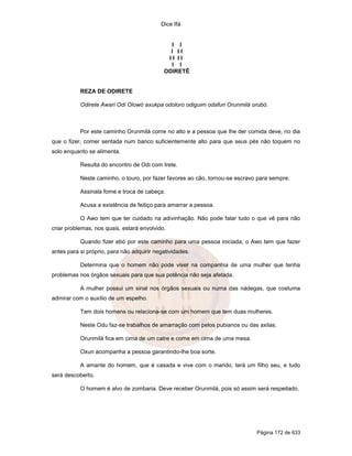 Dice Ifá
Página 172 de 633
I I
I I I
I I I I
I I
ODIRETÊ
REZA DE ODIRETE
Odirete Awari Odi Olowó axukpa odoloro odiguim odafun Orunmilá orubó.
Por este caminho Orunmilá come no alto e a pessoa que lhe der comida deve, no dia
que o fizer, comer sentada num banco suficientemente alto para que seus pés não toquem no
solo enquanto se alimenta.
Resulta do encontro de Odi com Irete.
Neste caminho, o touro, por fazer favores ao cão, tornou-se escravo para sempre.
Assinala fome e troca de cabeça.
Acusa a existência de feitiço para amarrar a pessoa.
O Awo tem que ter cuidado na adivinhação. Não pode falar tudo o que vê para não
criar problemas, nos quais, estará envolvido.
Quando fizer ebó por este caminho para uma pessoa iniciada, o Awo tem que fazer
antes para si próprio, para não adquirir negatividades.
Determina que o homem não pode viver na companhia de uma mulher que tenha
problemas nos órgãos sexuais para que sua potência não seja afetada.
A mulher possui um sinal nos órgãos sexuais ou numa das nádegas, que costuma
admirar com o auxílio de um espelho.
Tem dois homens ou relaciona-se com um homem que tem duas mulheres.
Neste Odu faz-se trabalhos de amarração com pelos pubianos ou das axilas.
Orunmilá fica em cima de um catre e come em cima de uma mesa.
Oxun acompanha a pessoa garantindo-lhe boa sorte.
A amante do homem, que é casada e vive com o marido, terá um filho seu, e tudo
será descoberto.
O homem é alvo de zombaria. Deve receber Orunmilá, pois só assim será respeitado.
 