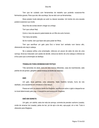 Dice Ifá
Página 173 de 633
Tem que ter cuidado com ferramentas de trabalho que poderão ocasionar-lhe
ferimentos graves. Para que isto não aconteça, faz-se ebó com as ferramentas.
Deve prestar muita atenção ao subir ou descer escadas. Um tombo de uma escada
poderá ocasionar sua morte.
Seus fios-de-contas devem chegar ao umbigo.
Tem que cultuar Ibeji.
Corre o risco de assumir paternidade de um filho de outro homem.
Tem fama de ladrão.
Se for mulher, tem que fazer ebó para poder ter filhos.
Tem que sacrificar um galo para Exú e tomar borí sentada num banco alto,
oferecendo etú meji à cabeça.
Se a pessoa sofreu uma amarração, retira-se um pouco de sebo do eixo de uma
carroça, ferve-se misturado com azeite de dendê, coloca-se dentro de uma cabaça e oferece-se
à Exú para que a amarraçäo se desfaça.
TRABALHO PARA DESMANCHAR FEITIÇO
Três sementes de ataré, terra de dois morros diferentes, casa de marimbondo, sete
pedras de sal grosso, gergelim (planta herbácea da família das sesâneas)
EBÓ
Um galo, duas galinhas, uma cabacinha, feijão fradinho torrado, fumo de rolo
desfiado, uma escadinha em miniatura e dois lenços.
Passa-se tudo na pessoa diante de Elegbara, sacrifica-se sobre o igbá e despacha-se
no local determinado pelo jogo. A escadinha permanece em Elegbara.
EBÓ EM ODIRETE
Um galo, um cabrito, sebo de roda de carroça, corrente de prender cachorro (usada),
corda de amarrar boi (usada), pelos de boi, pó de ejá e de ekú, epo-pupá, otí e mel. Tudo é
oferecido para Elegbara.
 