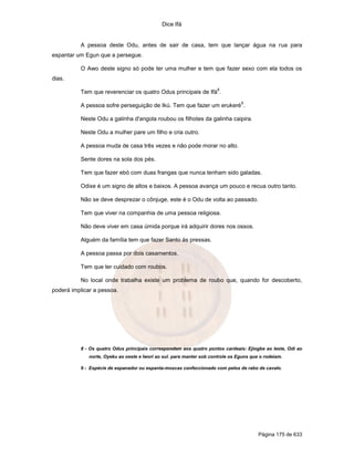 Dice Ifá
Página 175 de 633
A pessoa deste Odu, antes de sair de casa, tem que lançar água na rua para
espantar um Egun que a persegue.
O Awo deste signo só pode ter uma mulher e tem que fazer sexo com ela todos os
dias.
Tem que reverenciar os quatro Odus principais de Ifá
8
.
A pessoa sofre perseguição de Ikú. Tem que fazer um erukeré
9
.
Neste Odu a galinha d'angola roubou os filhotes da galinha caipira.
Neste Odu a mulher pare um filho e cria outro.
A pessoa muda de casa três vezes e não pode morar no alto.
Sente dores na sola dos pés.
Tem que fazer ebó com duas frangas que nunca tenham sido galadas.
Odixe é um signo de altos e baixos. A pessoa avança um pouco e recua outro tanto.
Não se deve desprezar o cônjuge, este é o Odu de volta ao passado.
Tem que viver na companhia de uma pessoa religiosa.
Não deve viver em casa úmida porque irá adquirir dores nos ossos.
Alguém da família tem que fazer Santo às pressas.
A pessoa passa por dois casamentos.
Tem que ter cuidado com roubos.
No local onde trabalha existe um problema de roubo que, quando for descoberto,
poderá implicar a pessoa.
8 - Os quatro Odus principais correspondem aos quatro pontos cardeais: Ejiogbe ao leste, Odi ao
norte, Oyeku ao oeste e Iwori ao sul. para manter sob controle os Eguns que o rodeiam.
9 - Espécie de espanador ou espanta-moscas confeccionado com pelos de rabo de cavalo.
 