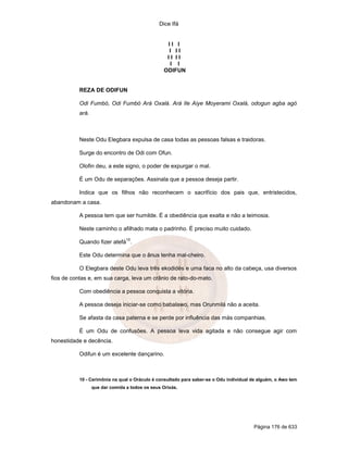 Dice Ifá
Página 176 de 633
I I I
I I I
I I I I
I I
ODIFUN
REZA DE ODIFUN
Odi Fumbó, Odi Fumbó Ará Oxalá. Ará Ile Aiye Moyerami Oxalá, odogun agba agó
ará.
Neste Odu Elegbara expulsa de casa todas as pessoas falsas e traidoras.
Surge do encontro de Odi com Ofun.
Olofin deu, a este signo, o poder de expurgar o mal.
É um Odu de separações. Assinala que a pessoa deseja partir.
Indica que os filhos não reconhecem o sacrifício dos pais que, entristecidos,
abandonam a casa.
A pessoa tem que ser humilde. É a obediência que exalta e não a teimosia.
Neste caminho o afilhado mata o padrinho. É preciso muito cuidado.
Quando fizer atefá
10
.
Este Odu determina que o ânus tenha mal-cheiro.
O Elegbara deste Odu leva três ekodidés e uma faca no alto da cabeça, usa diversos
fios de contas e, em sua carga, leva um crânio de rato-do-mato.
Com obediência a pessoa conquista a vitória.
A pessoa deseja iniciar-se como babalawo, mas Orunmilá não a aceita.
Se afasta da casa paterna e se perde por influência das más companhias.
É um Odu de confusões. A pessoa leva vida agitada e não consegue agir com
honestidade e decência.
Odifun é um excelente dançarino.
10 - Cerimônia na qual o Oráculo é consultado para saber-se o Odu individual de alguém, o Awo tem
que dar comida a todos os seus Orixás.
 