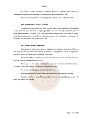 Dice Ifá
Página 177 de 633
A pessoa é astuta, trapalhona, mentirosa, traidora e vigarista. Tem delírios de
grandeza e complexo de superioridade, considerando-se auto-suficiente em tudo.
Para livrar-se de problemas com a justiça deve oferecer dois cocôs a Orunmilá.
EBÓ PARA SUPERAR DIFICULDADES.
A pessoa tem que colher, com suas próprias mãos, folhas deste Odu. Em seguida
deverá apresentá-las a Orunmilá e, depois, guardá-las em sua bolsa. Leva as folhas ao local
onde deseja resolver o problema e, ali, dissimuladamente, esmaga uma folha entre os dedos,
deixando os pedaços caírem no chão. As folhas que sobrarem são maceradas na preparação de
um banho que tem que ser tomado no mesmo dia.
EBÓ PARA ATIVAR A MEMÓRIA
Coloca-se uma colher dentro de uma cabaça e enche-se com aguardente. Todos os
dias a pessoa tem que tomar uma dose da aguardente da cabaça com a colher ali depositada.
Depois do sétimo dia, oferece-se o que sobrar a Elegbara.
Neste Odu o filho de Obatalá teve seus ikins roubados. Furioso, investiu contra seu
padrinho, responsabilizando-o pelo ocorrido.
Ao ver que seu filho estava sendo injusto, acusando um inocente, Obatalá condenou-
o a passar, o resto de sua vida, com a função de despachar ebós.
Por este caminho Elegbara salvou Oxóssi da morte.
Aqui Obatalá abandonou seus filhos que eram vadios, ébrios e irresponsáveis.
A pessoa sacrifica-se pelos filhos que não reconhecem a sua dedicação, vivendo da
forma que melhor lhes convém.
 