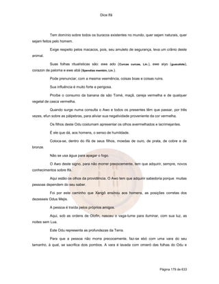 Dice Ifá
Página 179 de 633
Tem domínio sobre todos os buracos existentes no mundo, quer sejam naturais, quer
sejam feitos pelo homem.
Exige respeito pelos macacos, pois, seu amuleto de segurança, leva um crânio deste
animal.
Suas folhas ritualísticas são: ewe ado (Curcas curcas, Lin.), ewe aiyo (guacalote),
corazon de paloma e ewe abá (Spendias membin, Lin.).
Pode prenunciar, com a mesma veemência, coisas boas e coisas ruins.
Sua influência é muito forte e perigosa.
Proíbe o consumo da banana de são Tomé, maçã, cereja vermelha e de qualquer
vegetal de casca vermelha.
Quando surge numa consulta o Awo e todos os presentes têm que passar, por três
vezes, efun sobre as pálpebras, para aliviar sua negatividade proveniente da cor vermelha.
Os filhos deste Odu costumam apresentar os olhos avermelhados e lacrimejantes.
É ele que dá, aos homens, o senso de humildade.
Coloca-se, dentro do Ifá de seus filhos, moedas de ouro, de prata, de cobre e de
bronze.
Não se usa água para apagar o fogo.
O Awo deste signo, para não morrer precocemente, tem que adquirir, sempre, novos
conhecimentos sobre Ifá.
Aqui estão os olhos da providência. O Awo tem que adquirir sabedoria porque muitas
pessoas dependem do seu saber.
Foi por este caminho que Xangô ensinou aos homens, as posições corretas dos
dezesseis Odus Mejis.
A pessoa é traída pelos próprios amigos.
Aqui, sob as ordens de Olofin, nasceu o vaga-lume para iluminar, com sua luz, as
noites sem Lua.
Este Odu representa as profundezas da Terra.
Para que a pessoa não morra precocemente, faz-se ebó com uma vara do seu
tamanho, à qual, se sacrifica dois pombos. A vara é lavada com omieró das folhas do Odu e
 