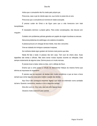 Dice Ifá
Página 18 de 633
Indica que o consulente não foi criado pelo próprio pai.
Prenuncia, caso o pai do cliente seja vivo, sua morte no prazo de um ano.
Prenuncia que o consulente só morrerá em idade avançada.
É preciso cuidar de Orixá e de Egun para que a vida transcorra com total
tranqüilidade.
É necessário dominar o próprio gênio. Para evitar complicações, não discuta com
ninguém.
Cuidado com problemas judiciais gerados em papéis de origem duvidosa ou escusa.
Denuncia problemas do estômago e do sistema circulatório.
A pessoa procura um cônjuge de boa índole, mas não o encontra.
Vive-se rodeado de inimigos e pessoas invejosas.
As mulheres deste signo gostam de homens mais jovens que elas.
Neste Ifá fala o bode: A pessoa não tem casa. Tem suor de cheiro ativo. Suas
digestões são lentas e difíceis. Não deve tomar muitos líquidos durante as refeições. Está
sempre reclamando de alguma coisa. Dorme pouco e é muito nervosa.
É preciso tocar a testa, todos os dias, com o alfanje de Oxun.
Ensina que a urina possui a virtude de desmanchar feitiços da mesma forma que
elimina as impurezas do organismo.
É preciso que se escovem os dentes com muita constância e que se lave a boca
sempre que comer alguma coisa para manter a saúde dos dentes.
Aqui Oxun não conseguia encontrar Aganjú que havia se enterrado numa cavidade
da terra. Quando o encontrou, saudou-o com a seguinte cantiga:
Eda efon xuro mi, Orun eda, ewe eda efon Aganjú kawo.
Osoworo mobo sodoromi yare Iyalode.
 