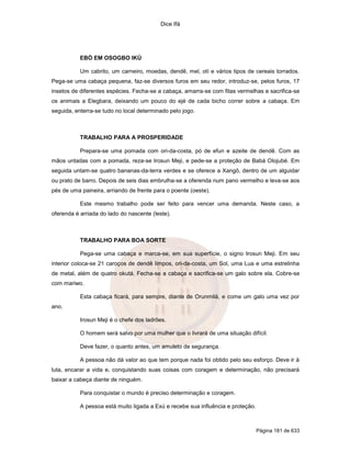 Dice Ifá
Página 181 de 633
EBÓ EM OSOGBO IKÚ
Um cabrito, um carneiro, moedas, dendê, mel, otí e vários tipos de cereais torrados.
Pega-se uma cabaça pequena, faz-se diversos furos em seu redor, introduz-se, pelos furos, 17
insetos de diferentes espécies. Fecha-se a cabaça, amarra-se com fitas vermelhas e sacrifica-se
os animais a Elegbara, deixando um pouco do ejé de cada bicho correr sobre a cabaça. Em
seguida, enterra-se tudo no local determinado pelo jogo.
TRABALHO PARA A PROSPERIDADE
Prepara-se uma pomada com ori-da-costa, pó de efun e azeite de dendê. Com as
mãos untadas com a pomada, reza-se Irosun Meji, e pede-se a proteção de Babá Olojubé. Em
seguida untam-se quatro bananas-da-terra verdes e se oferece a Xangô, dentro de um alguidar
ou prato de barro. Depois de seis dias embrulha-se a oferenda num pano vermelho e leva-se aos
pés de uma paineira, arriando de frente para o poente (oeste).
Este mesmo trabalho pode ser feito para vencer uma demanda. Neste caso, a
oferenda é arriada do lado do nascente (leste).
TRABALHO PARA BOA SORTE
Pega-se uma cabaça e marca-se, em sua superfície, o signo Irosun Meji. Em seu
interior coloca-se 21 caroços de dendê limpos, ori-da-costa, um Sol, uma Lua e uma estrelinha
de metal, além de quatro okutá. Fecha-se a cabaça e sacrifica-se um galo sobre ela. Cobre-se
com mariwo.
Esta cabaça ficará, para sempre, diante de Orunmilá, e come um galo uma vez por
ano.
Irosun Meji é o chefe dos ladrões.
O homem será salvo por uma mulher que o livrará de uma situação difícil.
Deve fazer, o quanto antes, um amuleto de segurança.
A pessoa não dá valor ao que tem porque nada foi obtido pelo seu esforço. Deve ir à
luta, encarar a vida e, conquistando suas coisas com coragem e determinação, não precisará
baixar a cabeça diante de ninguém.
Para conquistar o mundo é preciso determinação e coragem.
A pessoa está muito ligada a Exú e recebe sua influência e proteção.
 