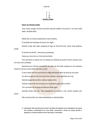 Dice Ifá
Página 183 de 633
I I
I I
I I I
I I I
IROSOLOGBE
REZA DE IROSOLOGBE
Iroso Umbó xeregún komaxé kotumbé arexanlé adifafun Orunmilá ti o fa maré akofá
elebó, ekodidé elebó.
Neste Odu os homens abandonam suas mulheres.
É resultado da interação de Irosun com Ogbe.
Quando surge este signo pergunta-se logo se Orunmilá quer comer duas galinhas
pretas.
É caminho de Abíkú
4
, denuncia sua presença
Coloca-se cinco ikins no Orunmilá de Akofá.
Tem que fazer um patuá com um pedaço de vértebra de jacaré e levá-lo sempre junto
ao corpo como proteção.
Recolhe-se as vísceras comestíveis da cabra de Orunmilá, prepara-se com bastante
tempero e dá-se ao Awo deste Odu para comer.
O dono deste Odu tem que ter uma colher pendurada atrás da porta de sua casa.
Ao redor do igbá de Oxun tem que ficar, sempre, cinco tigelinhas com mel.
Assinala julgamento público e falsos testemunhos.
Quando surge este Odu devolve-se a importância paga pela consulta.
Tem que fazer Ifá de graça às pessoas deste signo.
Assinala dívida com Exú. Para apaziguá-lo se oferece a ele, inhame assado com
casca.
Não se deve entrar em casas desabitadas ou abandonadas.
4 - Literalmente: Nós nascemos para morrer. Os Abíkú são espíritos que se introduzem nos corpos
das mulheres, encarnando-se em seus filhos, provocando a morte da criança durante a
gestação ou no prazo máximo de nove anos após o nascimento
 