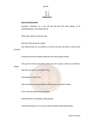 Dice Ifá
Página 185 de 633
I I I
I I I I
I I I I
IROSOYEKÚ
REZA DE IROSOYEKÚ
Irosoyekú, Irosokalelu, ko ni awo efá abé lalá belé lelé maká dakpare ré Ifá
Onibarabaniregun, awo Obayá pelé Ikú.
Neste signo nasceu mudança de vida.
Este Odu é filho de Irosun e Oyeku.
Aqui, pela primeira vez, se sacrificou um animal a Ikú que, até então, só comia seres
humanos.
A pessoa deve evitar emoções fortes para não sofrer parada cardíaca.
Tem que dar comida ao seu Olori, tomar borí com um galo e colocar um ekodidé na
cabeça.
Não deve sair para a rua durante a noite.
É protegida por Osain e Exú.
Sofre de problemas ocasionados por ciúmes entre os parentes de Santo.
Corre o risco de perder uma propriedade.
Assinala úlceras no estômago e falsa gravidez.
A pessoa não pode ter, em sua casa, potes e garrafas vazias destampadas.
 