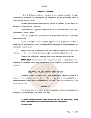 Dice Ifá
Página 19 de 633
ITANS DE OGBEYEKU
I - O rei de Ifé havia morrido e os membros da corte procuravam alguém de idade
avançada para substituí-lo, na esperança de que esta pessoa, por ser muito velha, viesse a
morrer também em pouco tempo.
Um velho vendedor de tecidos do mercado, sabedor do problema, foi consultar Ifá, na
esperança de poder assumir a coroa real.
Na consulta surgiu Ogbeyeku que prescreveu um ebó composto de um bode preto,
muitos panos e muitas moedas.
Feito o ebó, o velho dirigiu-se às cercanias do palácio onde permaneceu aguardando
os acontecimentos.
Ao vê-lo os membros da corte pensaram logo em coroá-lo rei, pois, por sua idade e
aparência, não tardaria muito a morrer, o que lhes permitiria então coroar uma outra pessoa, de
acordo com seus interesses.
Assim foi feito, mas, graças ao ebó que havia oferecido, ao contrário do que todos
esperavam, o velho viveu por muitos e muitos anos, governando com justiça e sabedoria.
Este ebó deve ser feito para assegurar uma posição que esteja sendo ameaçada.
OBSERVAÇÃO: Ao fazer-se este ebó em alguém coloca-se, na cabeça da pessoa, o
adê de Oxun. Neste caso não se pode usar folhas de oxibatá, que serão substituídas por folhas
de sapoti.
SEGURANÇA PELOS CAMINHOS DE OGBEYEKU.
Oferece-se à Osain, um eiyelé pintado, nove peixes frescos pequenos. Separa-se a
cabeça do pombo e os nove peixinhos, torra-se e faz-se pó que deve ser misturado às folhas e
sementes de sapoti, iyerosun rezado de Ogbeyeku e um pitirre
37
seco de Osain, mistura-se tudo
e está pronto o Inxé.
EXÚ EMERE.
Terra de casa, terra de cemitério, terra de encruzilhada, sete sementes de aberé, pó
de cabeça de galo e de ajapá
38
, obí, orogbo e três ikins.
37 - Pássaro muito popular em Cuba. Cabeça, pescoço, pés, bico e asas brancas; peito e barriga
brancos. (Tyrannus Magnirostris). Semelhante ao pardal, mas de tamanho menor.
38 - Cágado - jabotí.
 