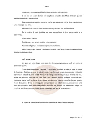 Dice Ifá
Página 191 de 633
Indica que a pessoa possui três inimigos renitentes e implacáveis.
O pai, por ser severo demais em relação às amizades das filhas, fará com que se
tornem mentirosas e dissimuladas.
Se a pessoa teve relações com uma mulher que agora está morta, deve mandar rezar
uma missa por sua alma.
Não deve pular buracos nem atravessar mangues para não ficar impotente.
Se for mulher é mais decidida que seu companheiro, já teve outro marido e o
abandonou.
Sofre de furor uterino.
Exú diz que é seu amigo, protetor e companheiro.
Assinala vertigens, a pessoa deve procurar um médico.
Não pode subir em bancos, cadeiras ou escadas para pegar coisas que estejam fora
do alcance de suas mãos.
EBÓ DE IROSODI
Um galo, um peixe bagre seco, ewe niye (Partenium hysterophorus. Lin.), um pombo e
dezesseis oguidís.
O galo é sacrificado para Elegbara. O bagre seco é cortado ao meio. A parte da frente
é oferecida a Elegbara, a parte de trás é moída e transformada em pó, que deve ser misturado
ao iyerosun utilizado durante o ebó. A mistura é entregue ao cliente para que, durante oito dias,
sopre um pouco da porta de sua casa para a rua, pedindo a união de todos. Todos os dias,
depois de soprar o pó, o cliente deverá pegar um pouco do mesmo mergulhando nele o dedo
médio de sua mão direita e, em seguida, esfregar sobre sua própria cabeça, descrevendo uma
linha reta que vai da testa até a base posterior do crânio. Os oguidís
5
são oferecidos a Xangô e o
pombo é sacrificado em cima deles. Despacha-se tudo nos pés de uma palmeira.
5 - Espécie de comida ritualística preparada com farinha de milho e diversos temperos.
 