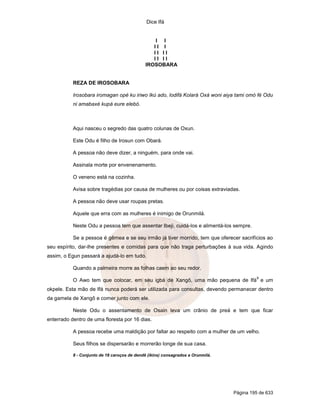 Dice Ifá
Página 195 de 633
I I
I I I
I I I I
I I I I
IROSOBARA
REZA DE IROSOBARA
Irosobara iromagan opé ku iriwo Ikú ado, lodifá Kolará Oxá woni aiya tami omó fé Odu
ni amabaxé kupá eure elebó.
Aqui nasceu o segredo das quatro colunas de Oxun.
Este Odu é filho de Irosun com Obará.
A pessoa não deve dizer, a ninguém, para onde vai.
Assinala morte por envenenamento.
O veneno está na cozinha.
Avisa sobre tragédias por causa de mulheres ou por coisas extraviadas.
A pessoa não deve usar roupas pretas.
Aquele que erra com as mulheres é inimigo de Orunmilá.
Neste Odu a pessoa tem que assentar Ibeji, cuidá-los e alimentá-los sempre.
Se a pessoa é gêmea e se seu irmão já tiver morrido, tem que oferecer sacrifícios ao
seu espírito, dar-lhe presentes e comidas para que não traga perturbações à sua vida. Agindo
assim, o Egun passará a ajudá-lo em tudo.
Quando a palmeira morre as folhas caem ao seu redor.
O Awo tem que colocar, em seu igbá de Xangô, uma mão pequena de Ifá
8
e um
okpele. Esta mão de Ifá nunca poderá ser utilizada para consultas, devendo permanecer dentro
da gamela de Xangô e comer junto com ele.
Neste Odu o assentamento de Osain leva um crânio de preá e tem que ficar
enterrado dentro de uma floresta por 16 dias.
A pessoa recebe uma maldição por faltar ao respeito com a mulher de um velho.
Seus filhos se dispersarão e morrerão longe de sua casa.
8 - Conjunto de 18 caroços de dendê (ikins) consagrados a Orunmilá.
 
