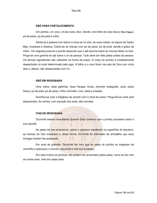 Dice Ifá
Página 196 de 633
EBÓ PARA FORTALECIMENTO
Um pombo, um coco, ori-da-costa, efun, dendê, uma folha de ewe olouro (flor-d’água),
pó de peixe, pó de preá e milho.
Senta-se a pessoa num banco e risca-se no solo, ás suas costas, os signos de Oyeku
Meji, Irosobara e Oxetura. Cobre-se as marcas com pó de peixe, pó de preá, dendê e grãos de
milho. Em seguida puxa-se o pombo deixando que o ejé escorra sobre as marcas feitas no solo.
Pinga-se uma gotinha do ejé sobre o ori da pessoa. Tudo deve ser feito pelas costas da pessoa.
Os demais ingredientes são utilizados na forma de praxe. O corpo do pombo é imediatamente
despachado no local determinado pelo jogo. A folha e o coco ficam nos pés de Oxun por cinco
dias e, depois, são despachados num rio.
EBÓ EM IROSOBARA
Uma cabra, duas galinhas, duas frangas novas, pimenta malagueta, preá, peixe
fresco, pó de preá, pó de peixe, milho vermelho, mel, velas e moedas.
Sacrifica-se tudo a Elegbara de acordo com o ritual de praxe. Pergunta-se onde será
despachado. As carnes, com exceção dos axés, são comidas.
ITAN DE IROSOBARA
Orunmilá estava consultando quando Oxun ordenou que o pombo pousasse sobre o
sue oponifá.
As patas da ave produziram, sobre o iyerosun espalhado na superfície do tabuleiro,
as marcas do Odu Irosobara e, desta forma, Orunmilá foi informado da armadilha que seus
inimigos haviam lhe preparado.
Em sinal de gratidão, Orunmilá fez com que as patas do pombo se tingissem de
vermelho e abençoou o animal, colocando-o sob sua proteção.
Por este motivo os pombos não podem ser amarrados pelas patas, como se faz com
as outras aves, mas sim pelas asas.
 